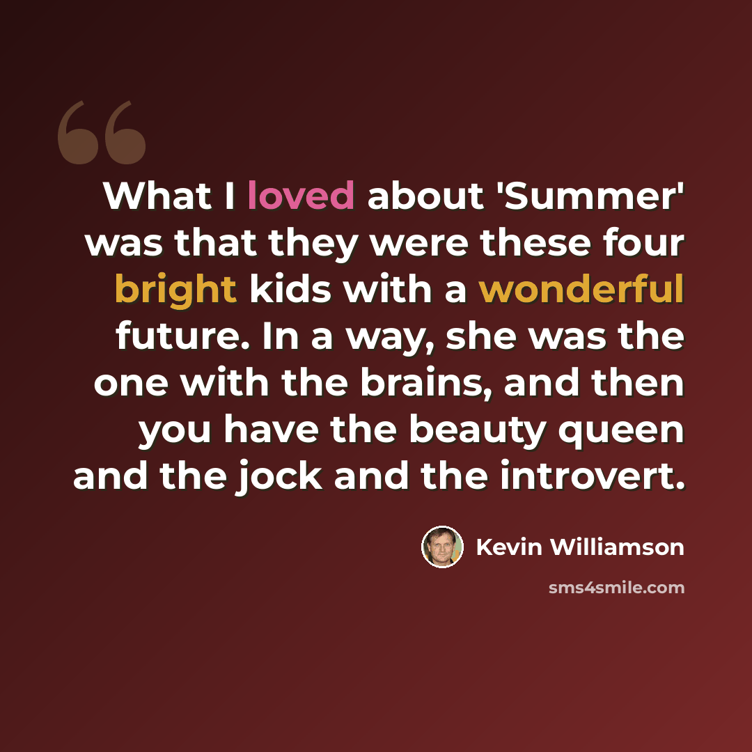 “What I loved about 'Summer' was that they were these four bright kids with a wonderful future. In a way, she was the one with the brains, and then you have the beauty queen and the jock and the introvert.” quote by Kevin Williamson