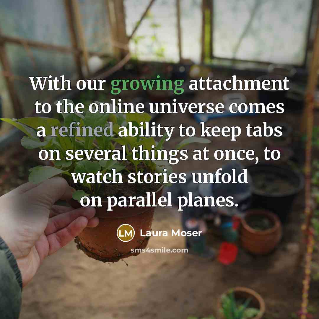 “With our growing attachment to the online universe comes a refined ability to keep tabs on several things at once, to watch stories unfold on parallel planes.” quote by Laura Moser
