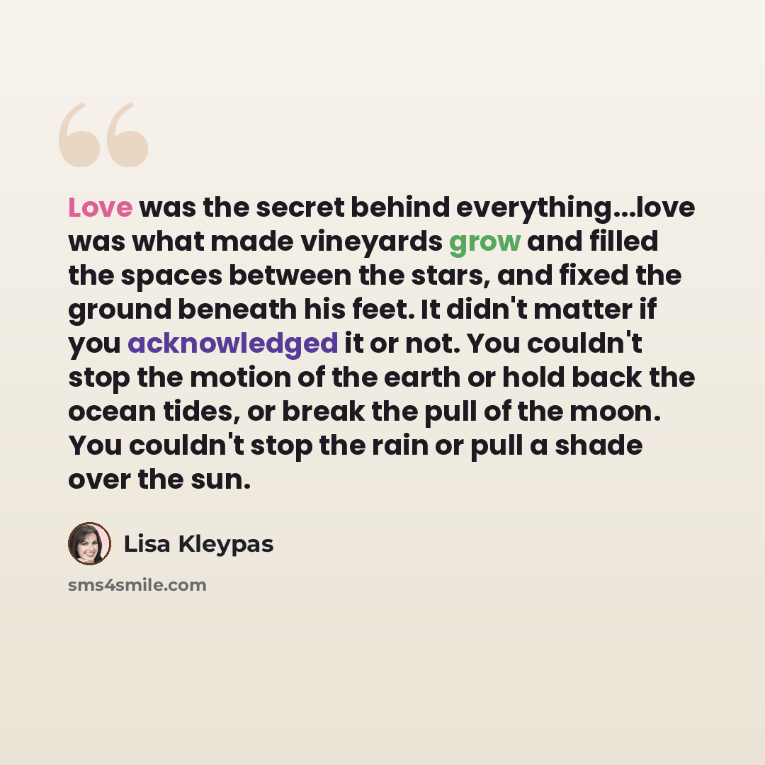 “Love was the secret behind everything...love was what made vineyards grow and filled the spaces between the stars, and fixed the ground beneath his feet. It didn't matter if you acknowledged it or not. You couldn't stop the motion of the earth or hold back the ocean tides, or break the pull of the…” quote by Lisa Kleypas
