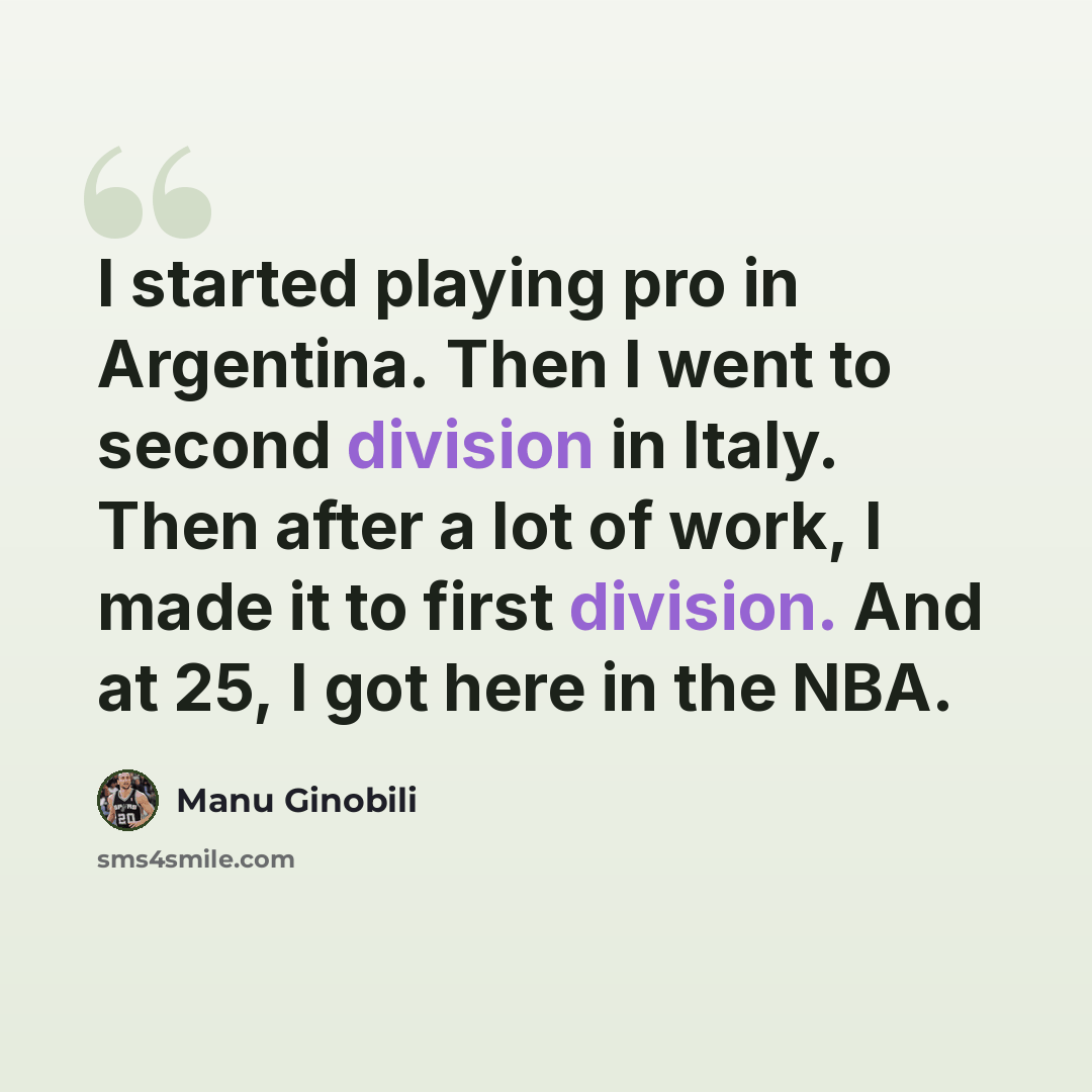 “I started playing pro in Argentina. Then I went to second division in Italy. Then after a lot of work, I made it to first division. And at 25, I got here in the NBA.” quote by Manu Ginobili