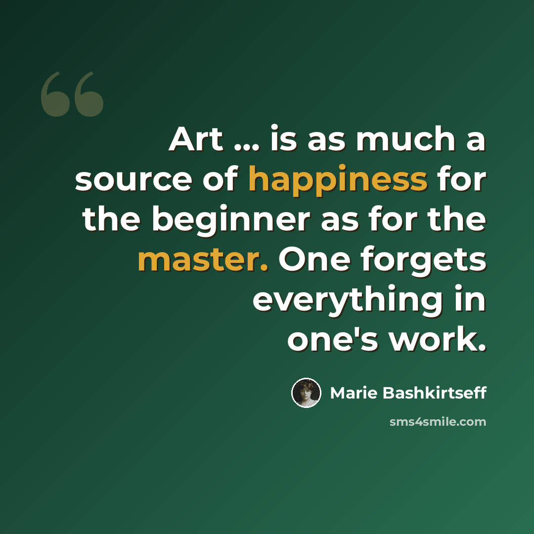 “Art ... is as much a source of happiness for the beginner as for the master. One forgets everything in one's work.” quote by Marie Bashkirtseff