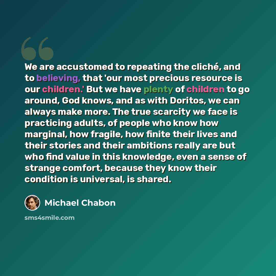 “We are accustomed to repeating the cliché, and to believing, that 'our most precious resource is our children.' But we have plenty of children to go around, God knows, and as with Doritos, we can always make more. The true scarcity we face is practicing adults, of people who know how marginal, how…” quote by Michael Chabon