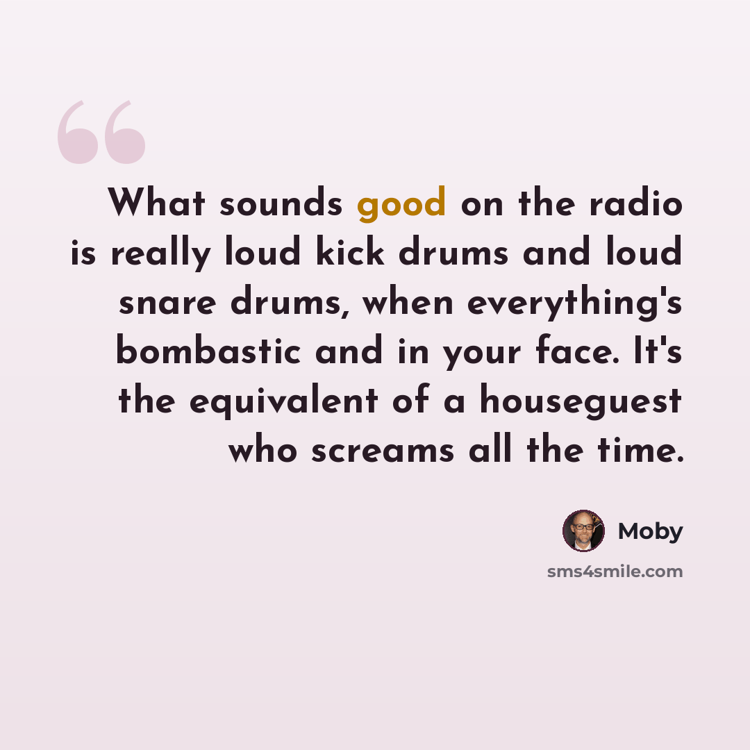 “What sounds good on the radio is really loud kick drums and loud snare drums, when everything's bombastic and in your face. It's the equivalent of a houseguest who screams all the time.” quote by Moby