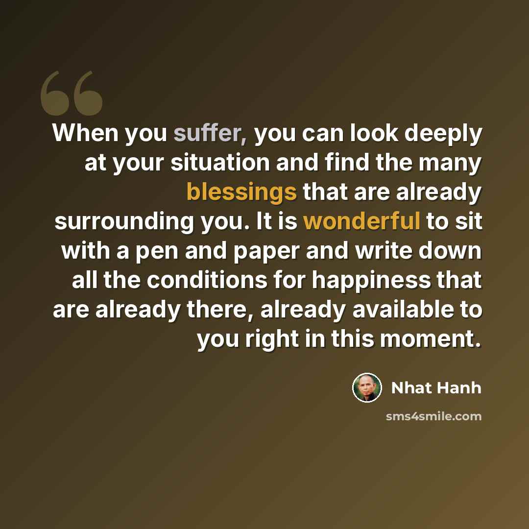 “When you suffer, you can look deeply at your situation and find the many blessings that are already surrounding you. It is wonderful to sit with a pen and paper and write down all the conditions for happiness that are already there, already available to you right in this moment.” quote by Nhat Hanh