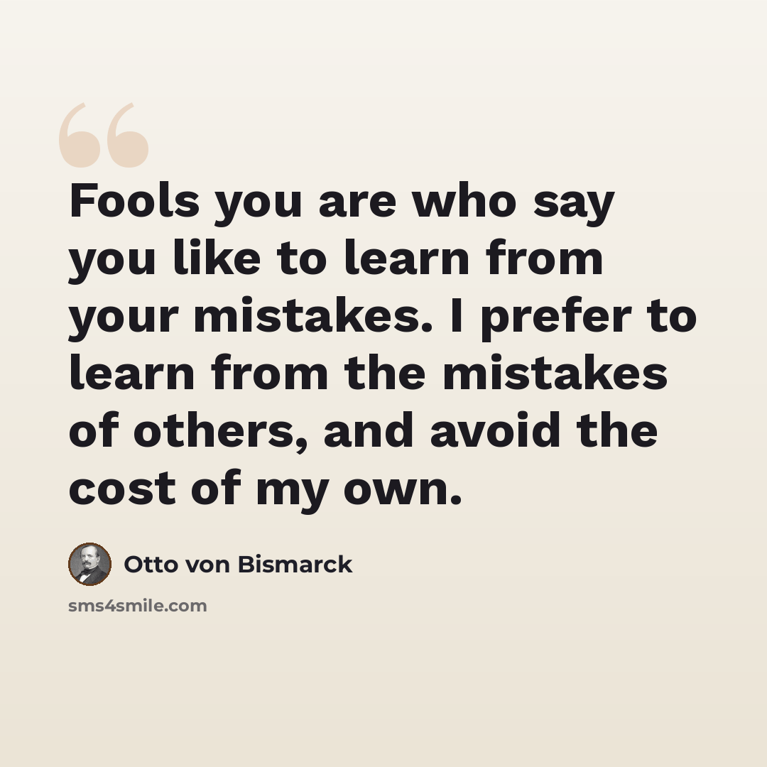 “Fools you are who say you like to learn from your mistakes. I prefer to learn from the mistakes of others, and avoid the cost of my own.” quote by Otto von Bismarck