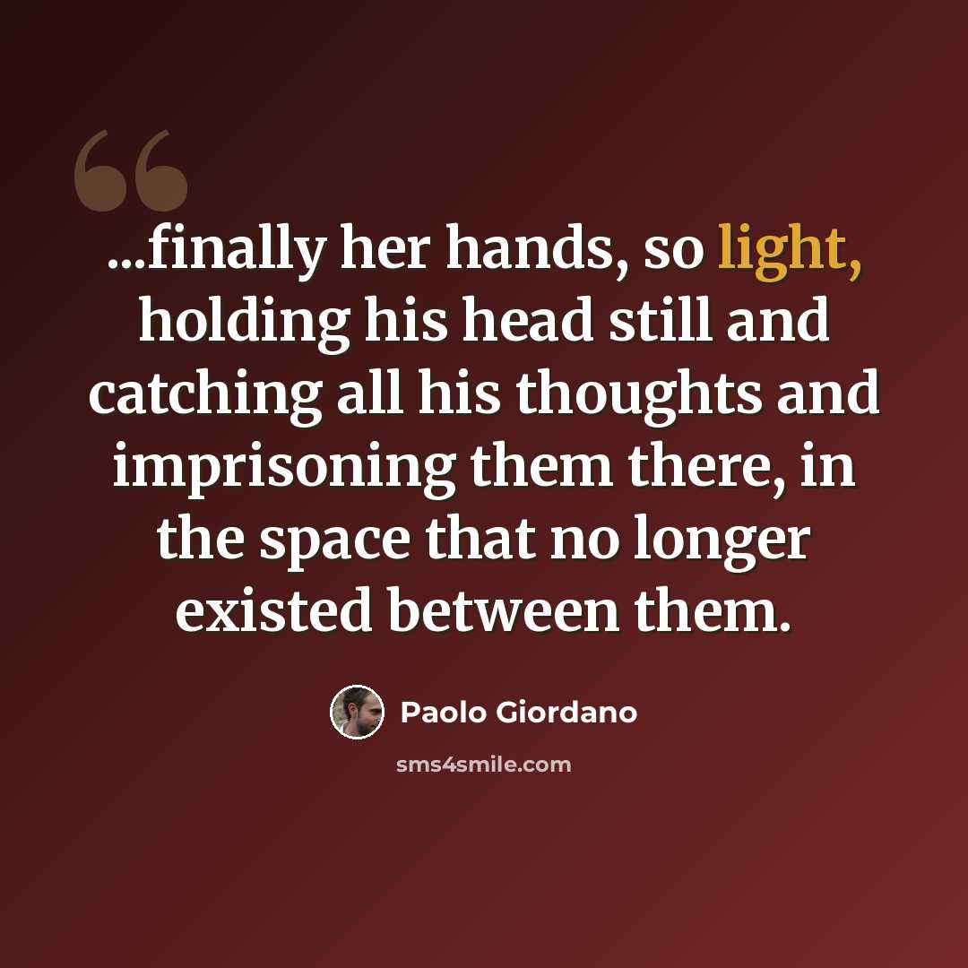 “...finally her hands, so light, holding his head still and catching all his thoughts and imprisoning them there, in the space that no longer existed between them.” quote by Paolo Giordano