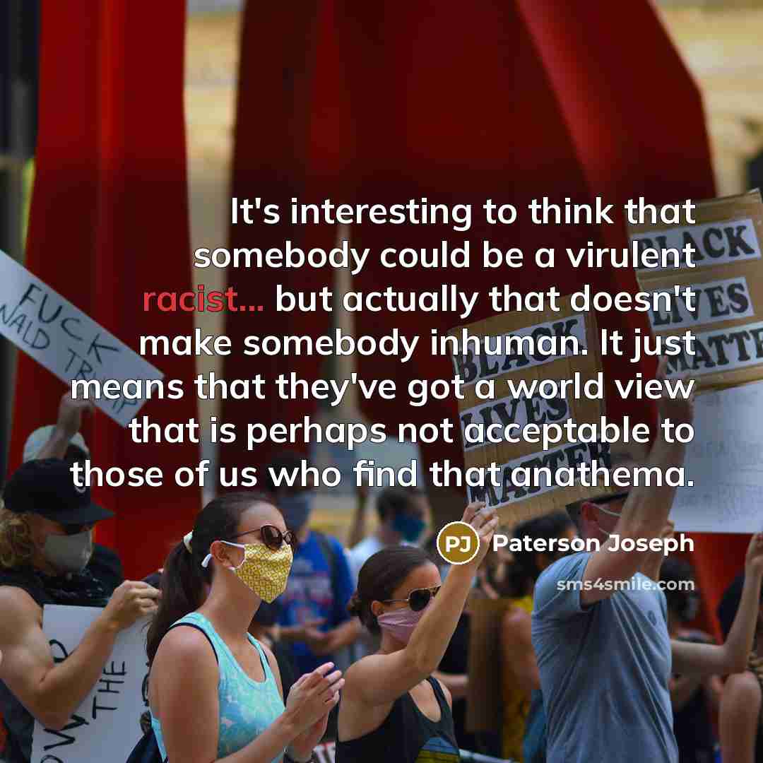 “It's interesting to think that somebody could be a virulent racist... but actually that doesn't make somebody inhuman. It just means that they've got a world view that is perhaps not acceptable to those of us who find that anathema.” quote by Paterson Joseph