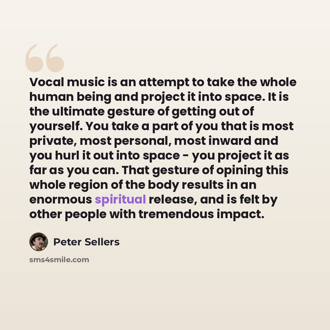 “Vocal music is an attempt to take the whole human being and project it into space. It is the ultimate gesture of getting out of yourself. You take a part of you that is most private, most personal, most inward and you hurl it out into space - you project it as far as you can. That gesture of…” quote by Peter Sellers