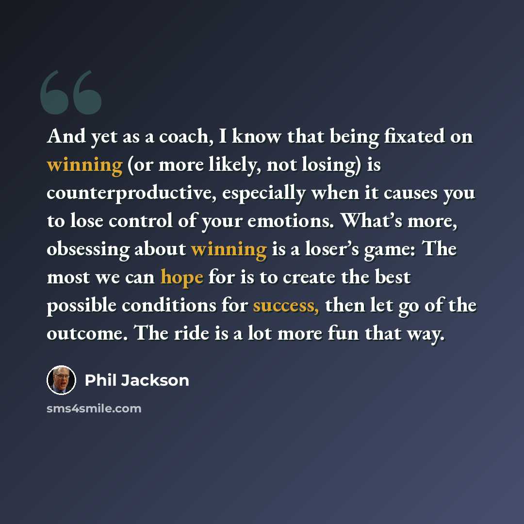 “And yet as a coach, I know that being fixated on winning (or more likely, not losing) is counterproductive, especially when it causes you to lose control of your emotions. What’s more, obsessing about winning is a loser’s game: The most we can hope for is to create the best possible conditions for…” quote by Phil Jackson