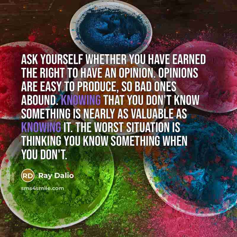 “Ask yourself whether you have earned the right to have an opinion. Opinions are easy to produce, so bad ones abound. Knowing that you don't know something is nearly as valuable as knowing it. The worst situation is thinking you know something when you don't.” quote by Ray Dalio