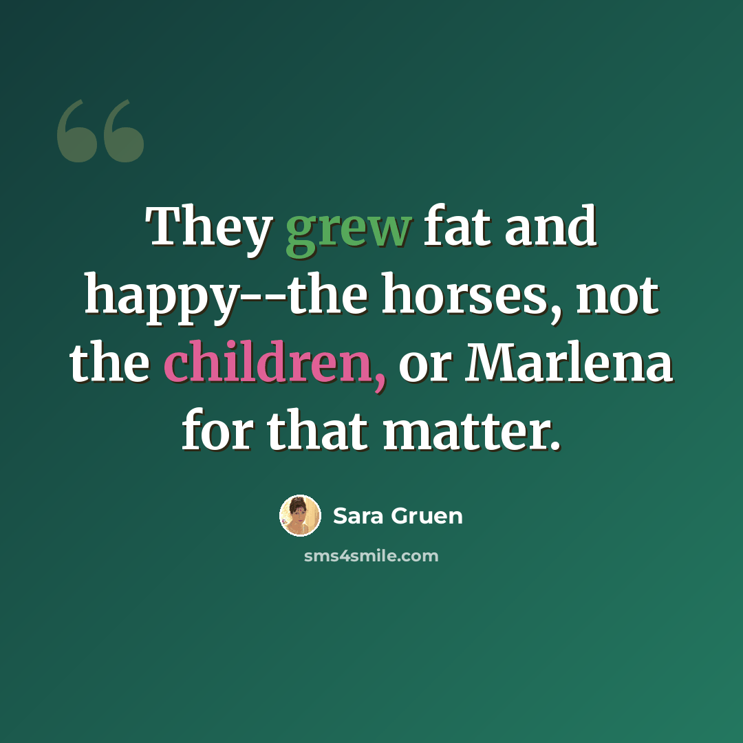 “They grew fat and happy--the horses, not the children, or Marlena for that matter.” quote by Sara Gruen