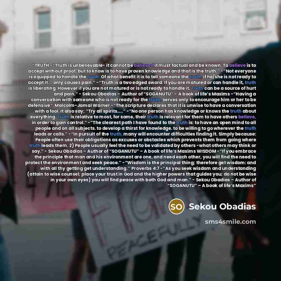 “TRUTH -“Truth is unbelievable- it cannot be believed it must factual and be known. To believe is to accept without proof, but to know is to have proven knowledge and that is the truth.” -“Not everyone is equipped to handle the truth. Of what benefit it is to tell someone the truth, if he/she is…” quote by Sekou Obadias