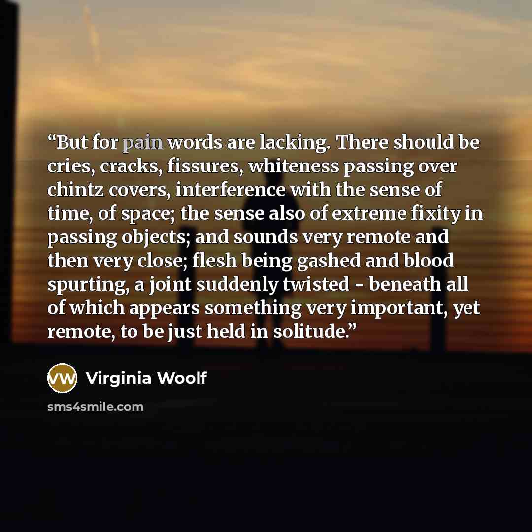 “But for pain words are lacking. There should be cries, cracks, fissures, whiteness passing over chintz covers, interference with the sense of time, of space; the sense also of extreme fixity in passing objects; and sounds very remote and then very close; flesh being gashed and blood spurting, a…” quote by Virginia Woolf