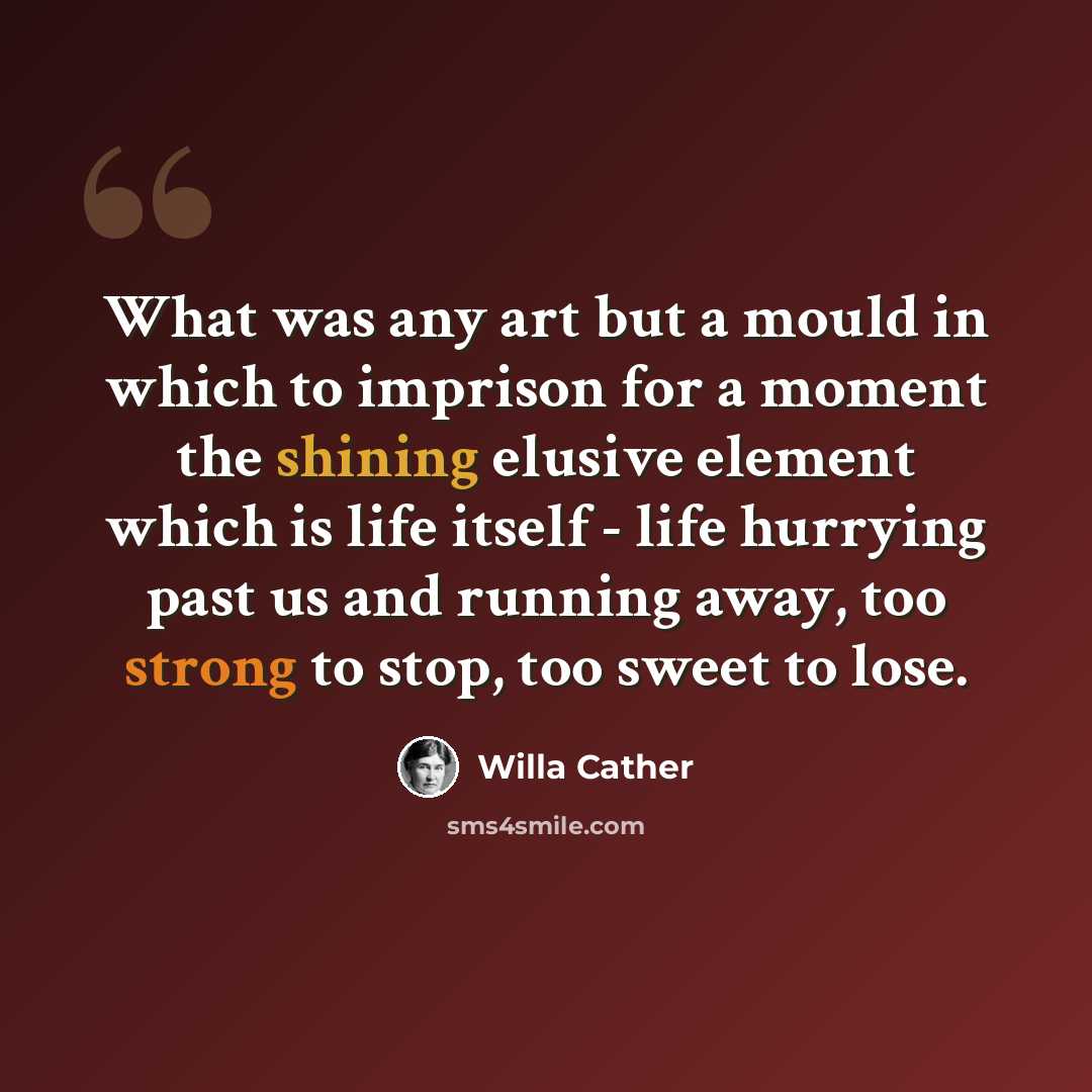 “What was any art but a mould in which to imprison for a moment the shining elusive element which is life itself - life hurrying past us and running away, too strong to stop, too sweet to lose.” quote by Willa Cather