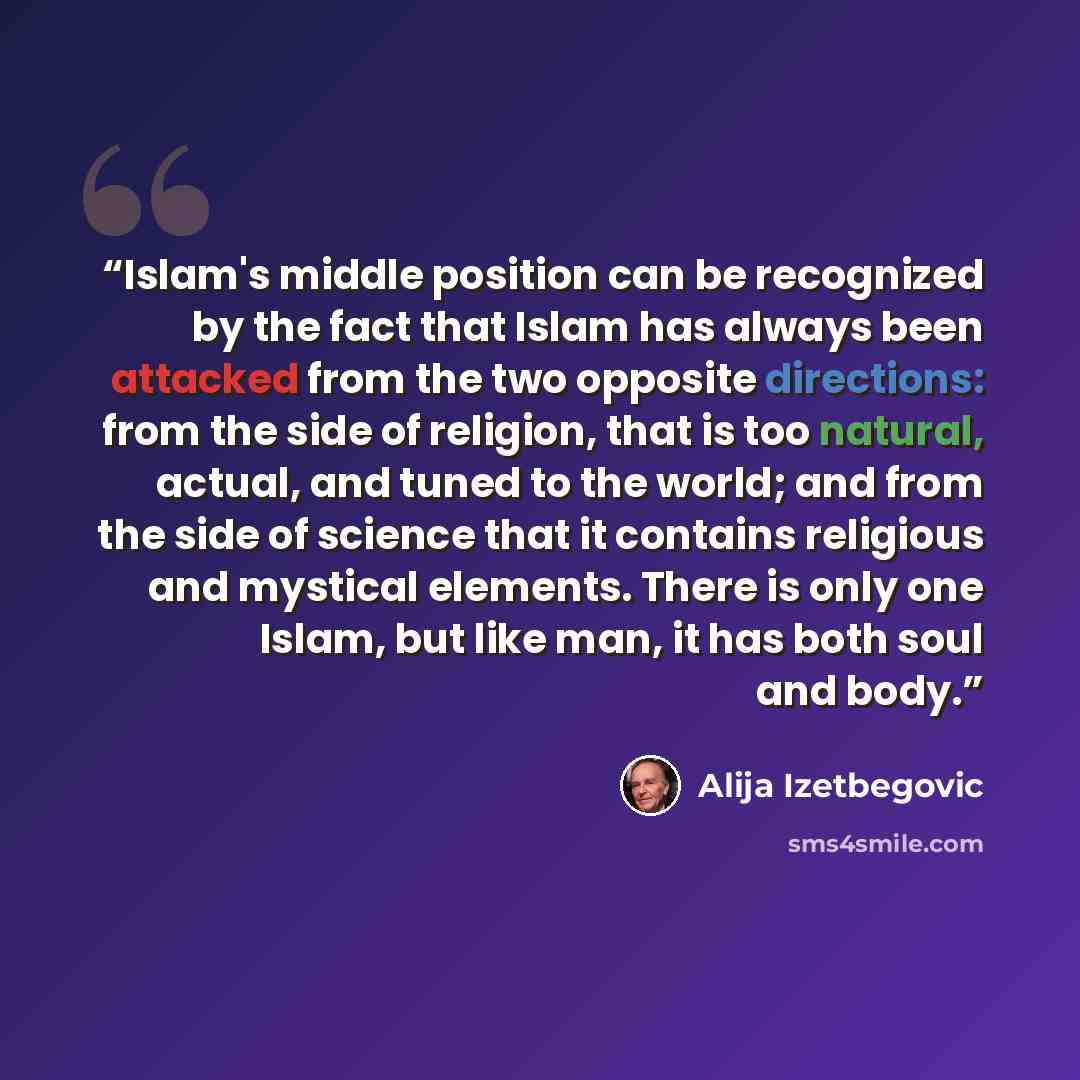 “Islam's middle position can be recognized by the fact that Islam has always been attacked from the two opposite directions: from the side of religion, that is too natural, actual, and tuned to the world; and from the side of science that it contains religious and mystical elements. There is only…” quote by Alija Izetbegović