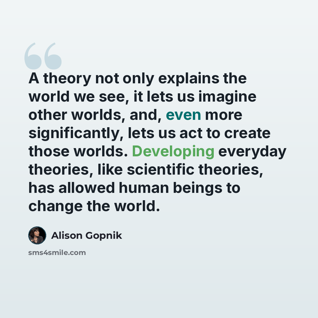 “A theory not only explains the world we see, it lets us imagine other worlds, and, even more significantly, lets us act to create those worlds. Developing everyday theories, like scientific theories, has allowed human beings to change the world.” quote by Alison Gopnik