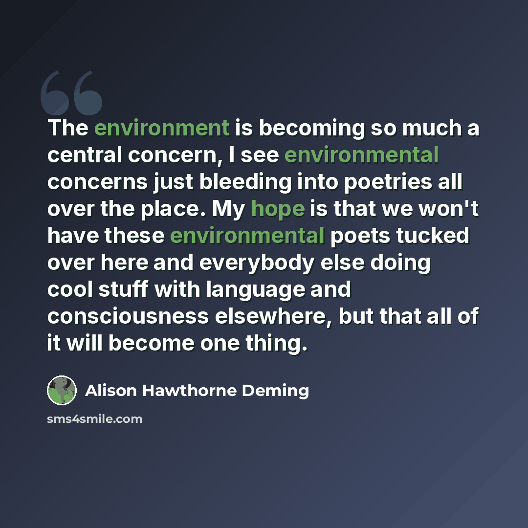 “The environment is becoming so much a central concern, I see environmental concerns just bleeding into poetries all over the place. My hope is that we won't have these environmental poets tucked over here and everybody else doing cool stuff with language and consciousness elsewhere, but that all…” quote by Alison Hawthorne Deming