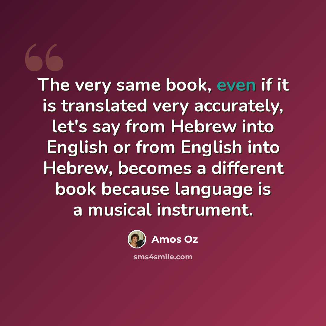 “The very same book, even if it is translated very accurately, let's say from Hebrew into English or from English into Hebrew, becomes a different book because language is a musical instrument.” quote by Amos Oz