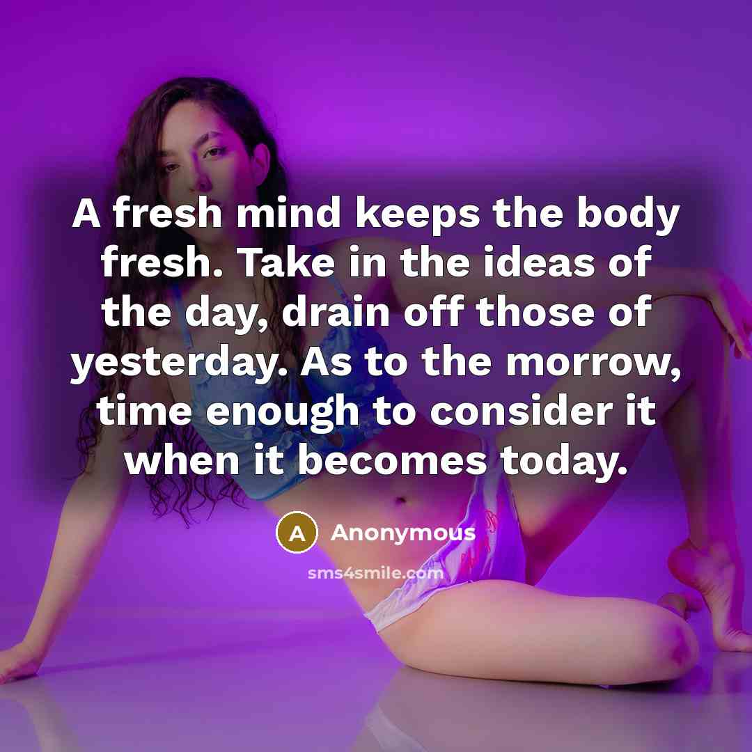 “A fresh mind keeps the body fresh. Take in the ideas of the day, drain off those of yesterday. As to the morrow, time enough to consider it when it becomes today.” quote by Anonymous