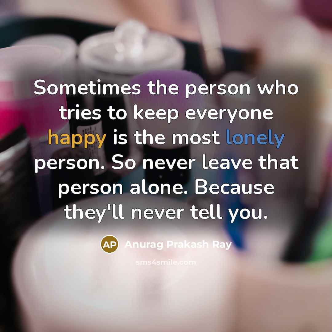 “Sometimes the person who tries to keep everyone happy is the most lonely person. So never leave that person alone. Because they'll never tell you.” quote by Anurag Prakash Ray