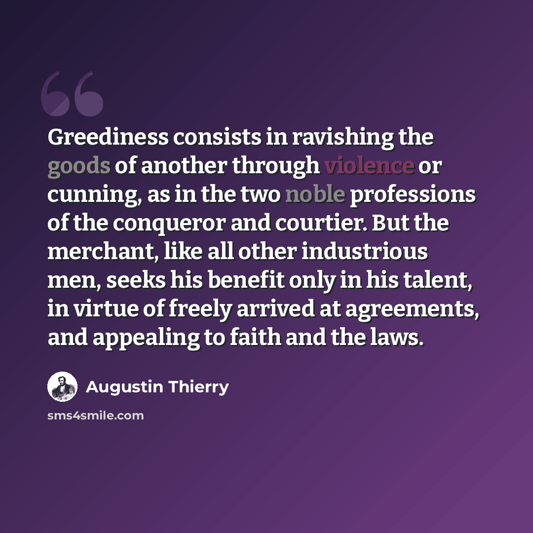 “Greediness consists in ravishing the goods of another through violence or cunning, as in the two noble professions of the conqueror and courtier. But the merchant, like all other industrious men, seeks his benefit only in his talent, in virtue of freely arrived at agreements, and appealing to…” quote by Augustin Thierry