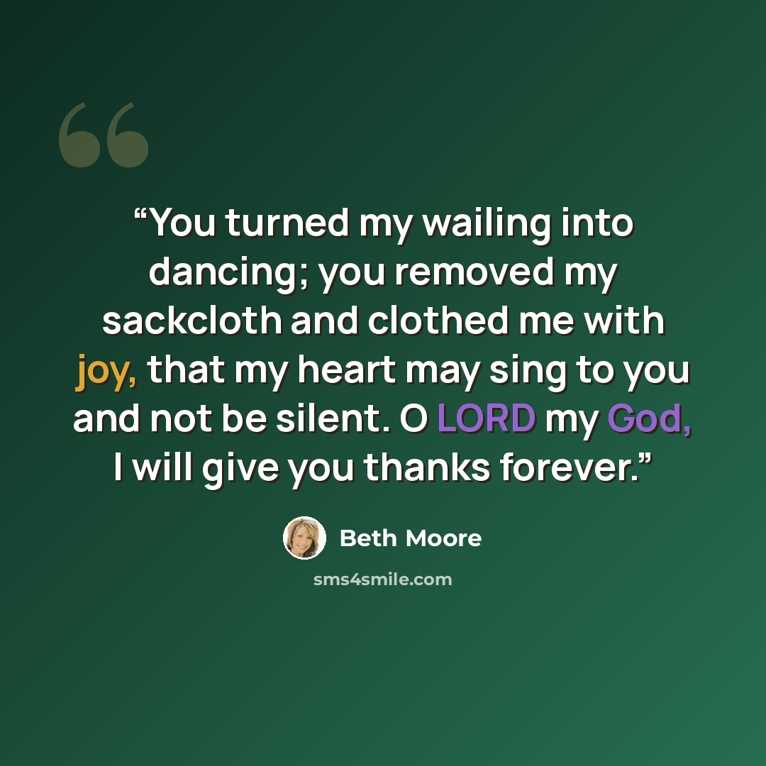 “You turned my wailing into dancing; you removed my sackcloth and clothed me with joy, that my heart may sing to you and not be silent. O LORD my God, I will give you thanks forever.” quote by Beth Moore