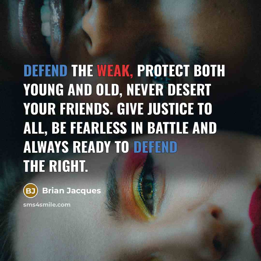 “Defend the weak, protect both young and old, never desert your friends. Give justice to all, be fearless in battle and always ready to defend the right.” quote by Brian Jacques