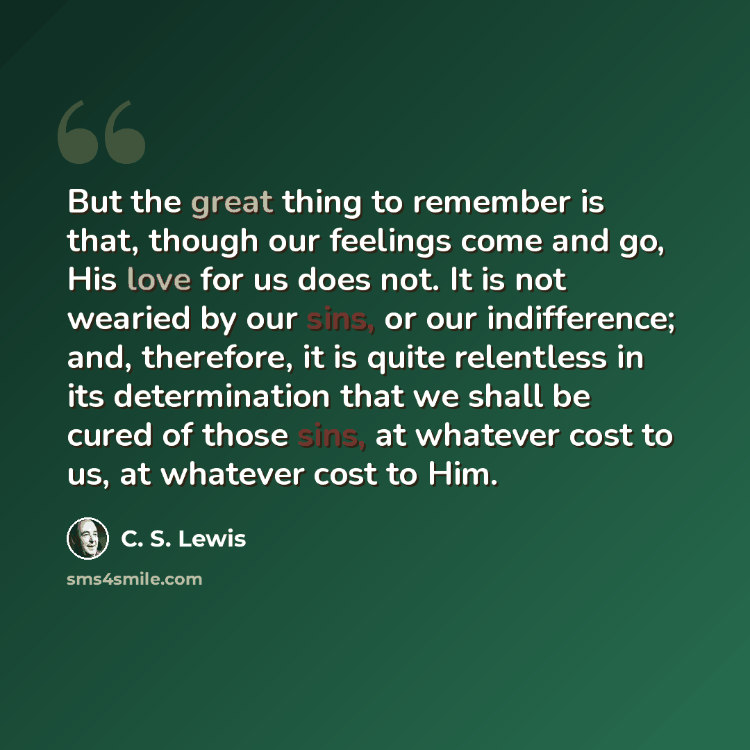 “But the great thing to remember is that, though our feelings come and go, His love for us does not. It is not wearied by our sins, or our indifference; and, therefore, it is quite relentless in its determination that we shall be cured of those sins, at whatever cost to us, at whatever cost to Him.” quote by C. S. Lewis