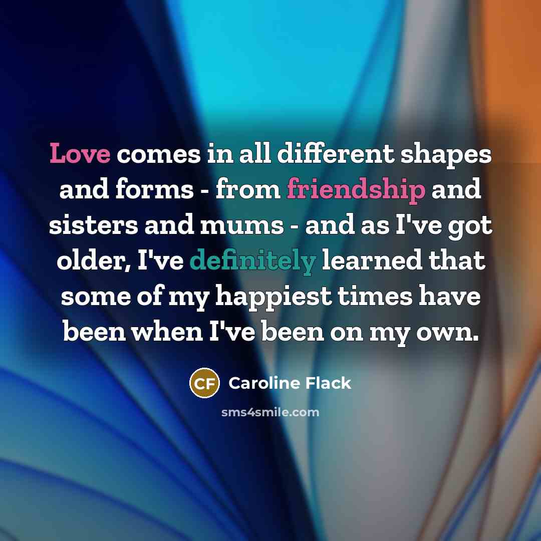 “Love comes in all different shapes and forms - from friendship and sisters and mums - and as I've got older, I've definitely learned that some of my happiest times have been when I've been on my own.” quote by Caroline Flack