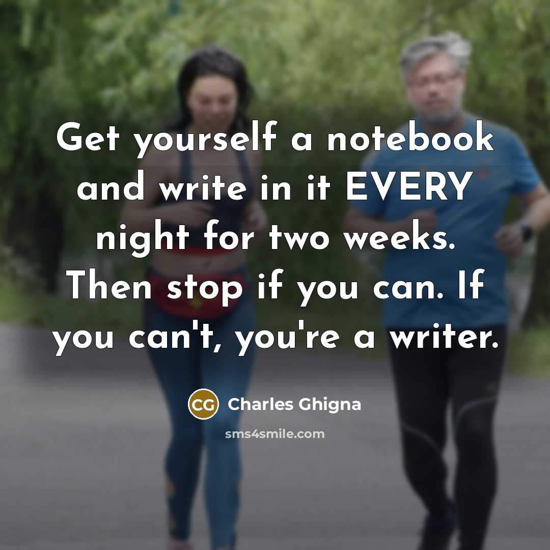 “Get yourself a notebook and write in it EVERY night for two weeks. Then stop if you can. If you can't, you're a writer.” quote by Charles Ghigna