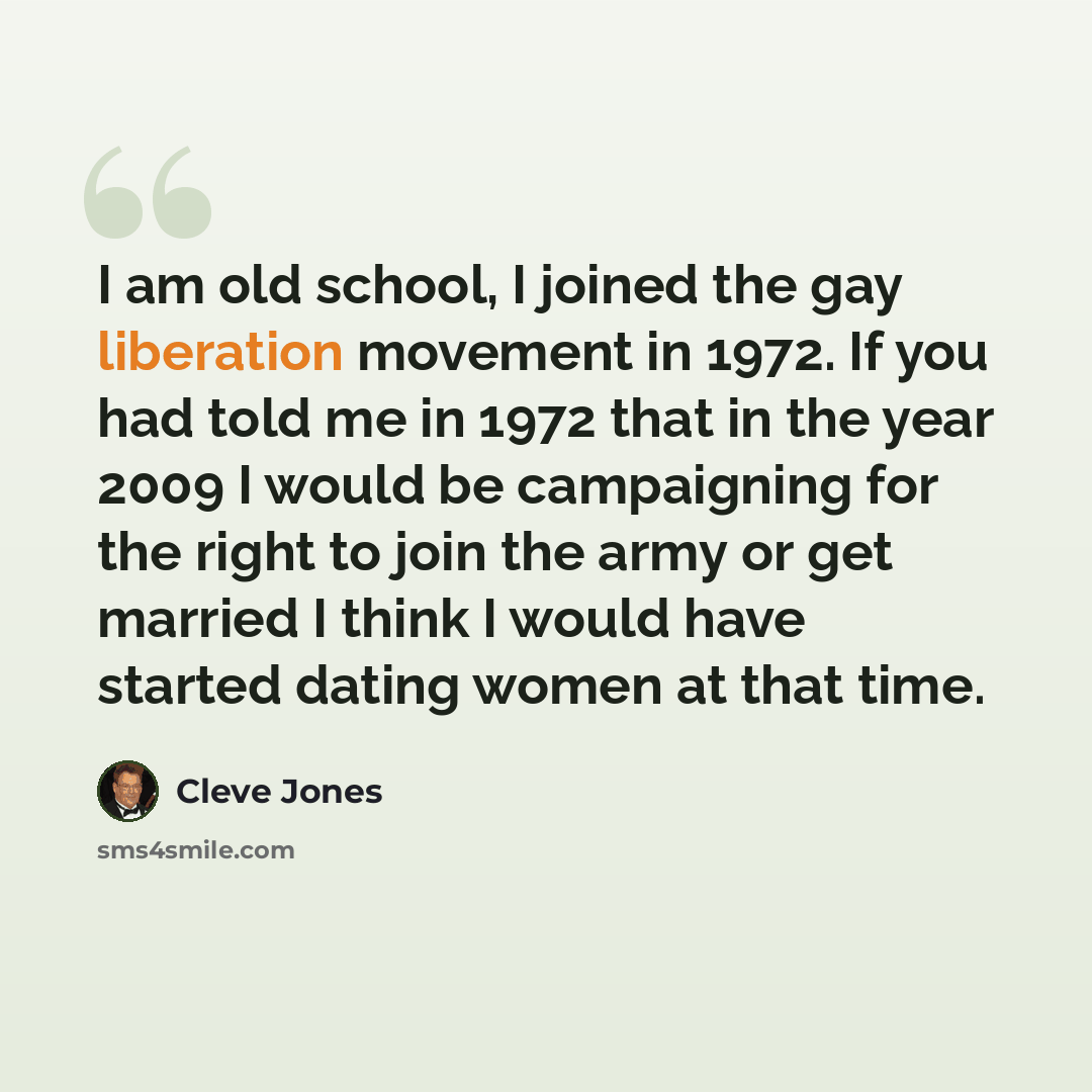 “I am old school, I joined the gay liberation movement in 1972. If you had told me in 1972 that in the year 2009 I would be campaigning for the right to join the army or get married I think I would have started dating women at that time.” quote by Cleve Jones