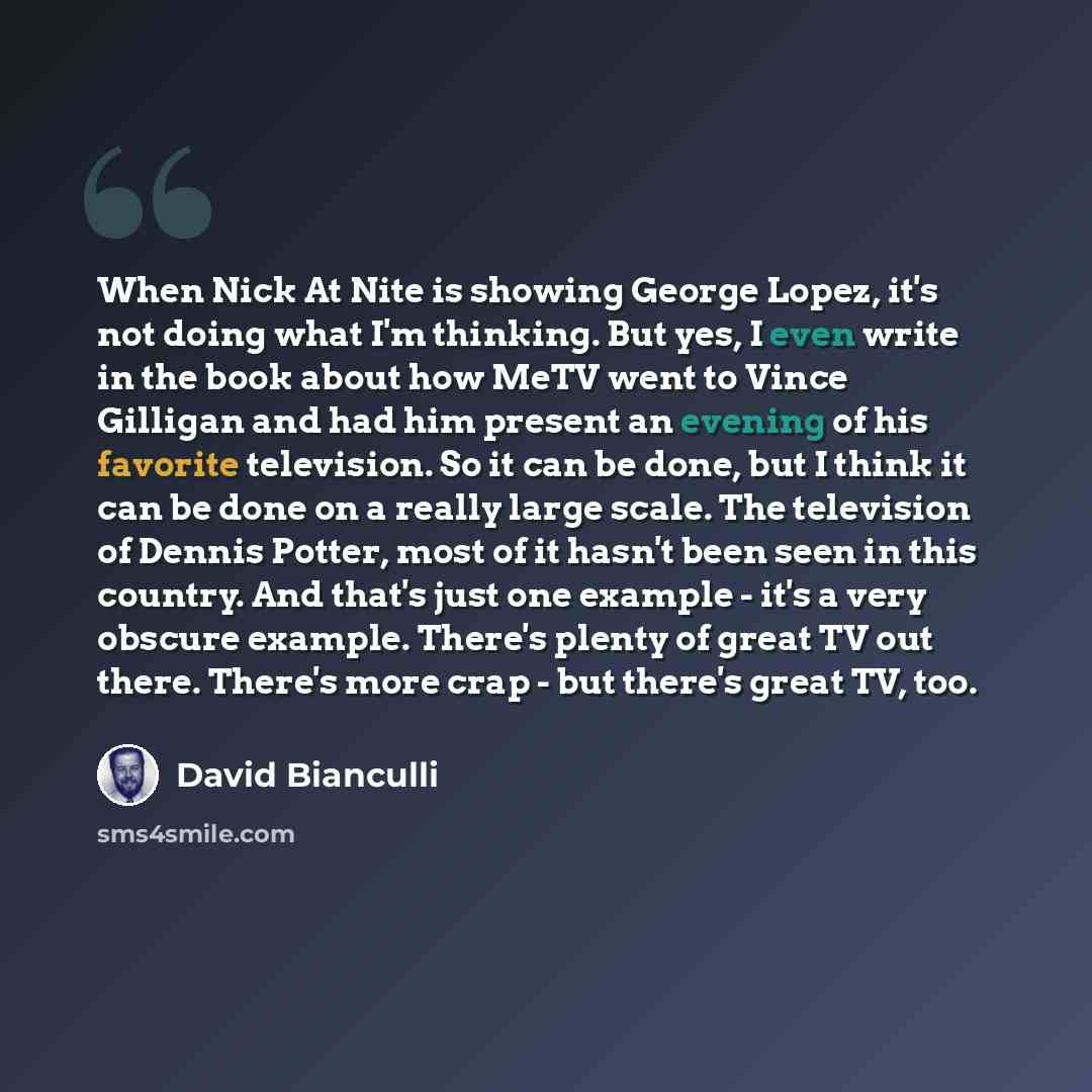 “When Nick At Nite is showing George Lopez, it's not doing what I'm thinking. But yes, I even write in the book about how MeTV went to Vince Gilligan and had him present an evening of his favorite television. So it can be done, but I think it can be done on a really large scale. The television of…” quote by David Bianculli