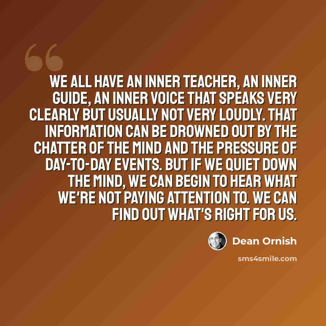 “We all have an inner teacher, an inner guide, an inner voice that speaks very clearly but usually not very loudly. That information can be drowned out by the chatter of the mind and the pressure of day-to-day events. But if we quiet down the mind, we can begin to hear what we're not paying…” quote by Dean Ornish