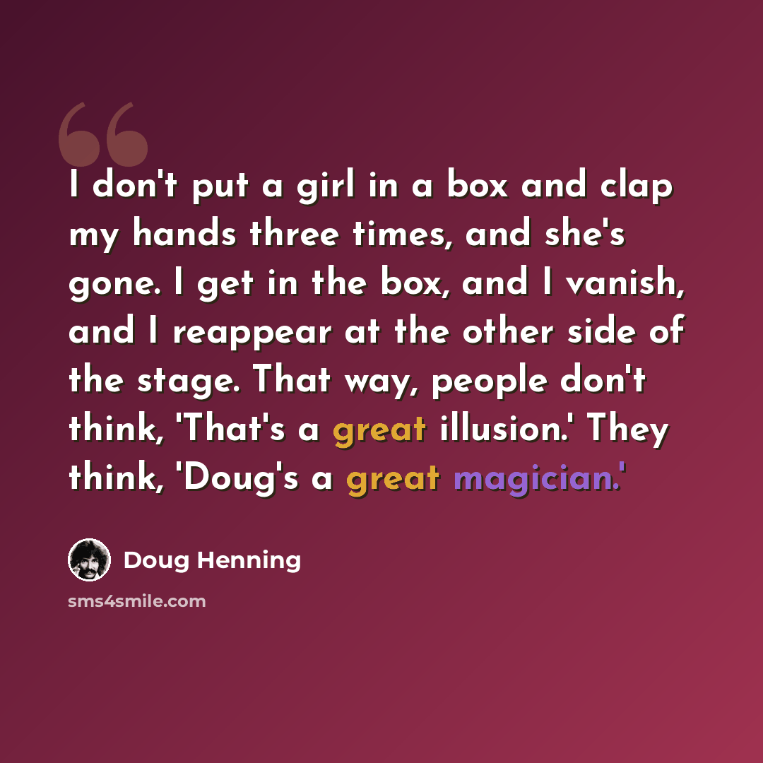 “I don't put a girl in a box and clap my hands three times, and she's gone. I get in the box, and I vanish, and I reappear at the other side of the stage. That way, people don't think, 'That's a great illusion.' They think, 'Doug's a great magician.'” quote by Doug Henning