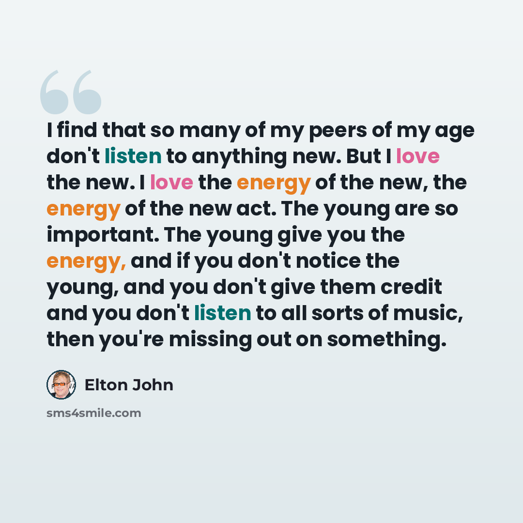 “I find that so many of my peers of my age don't listen to anything new. But I love the new. I love the energy of the new, the energy of the new act. The young are so important. The young give you the energy, and if you don't notice the young, and you don't give them credit and you don't listen to…” quote by Elton John