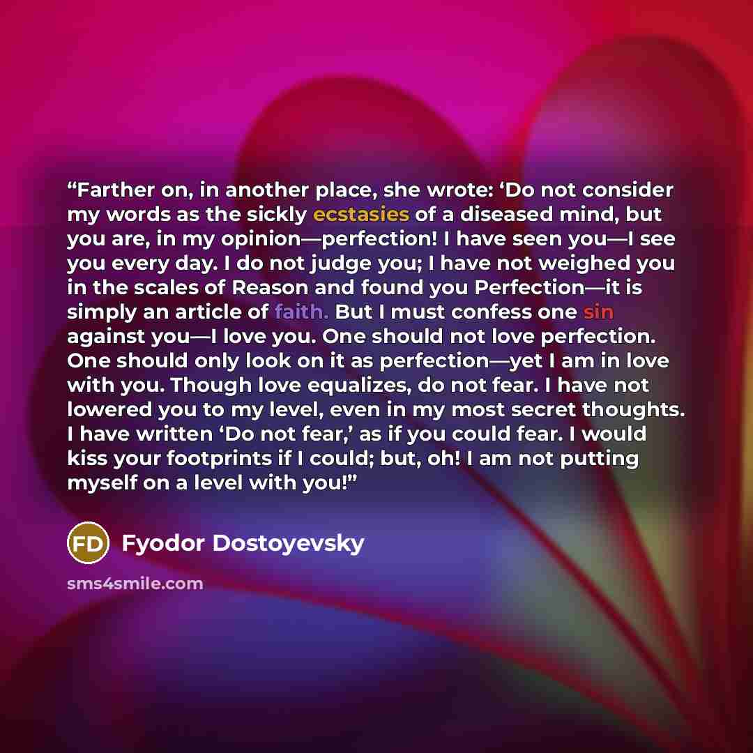 “Farther on, in another place, she wrote: ‘Do not consider my words as the sickly ecstasies of a diseased mind, but you are, in my opinion—perfection! I have seen you—I see you every day. I do not judge you; I have not weighed you in the scales of Reason and found you Perfection—it is simply an…” quote by Fyodor Dostoyevsky