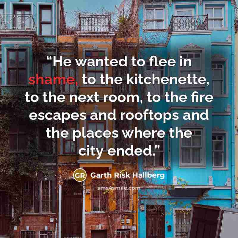 “He wanted to flee in shame, to the kitchenette, to the next room, to the fire escapes and rooftops and the places where the city ended.” quote by Garth Risk Hallberg