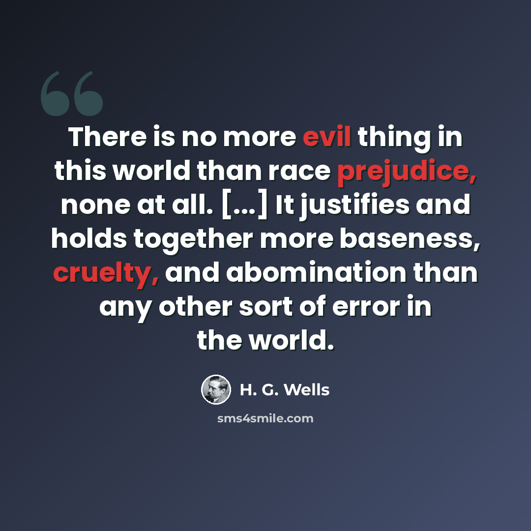 “There is no more evil thing in this world than race prejudice, none at all. [...] It justifies and holds together more baseness, cruelty, and abomination than any other sort of error in the world.” quote by H. G. Wells