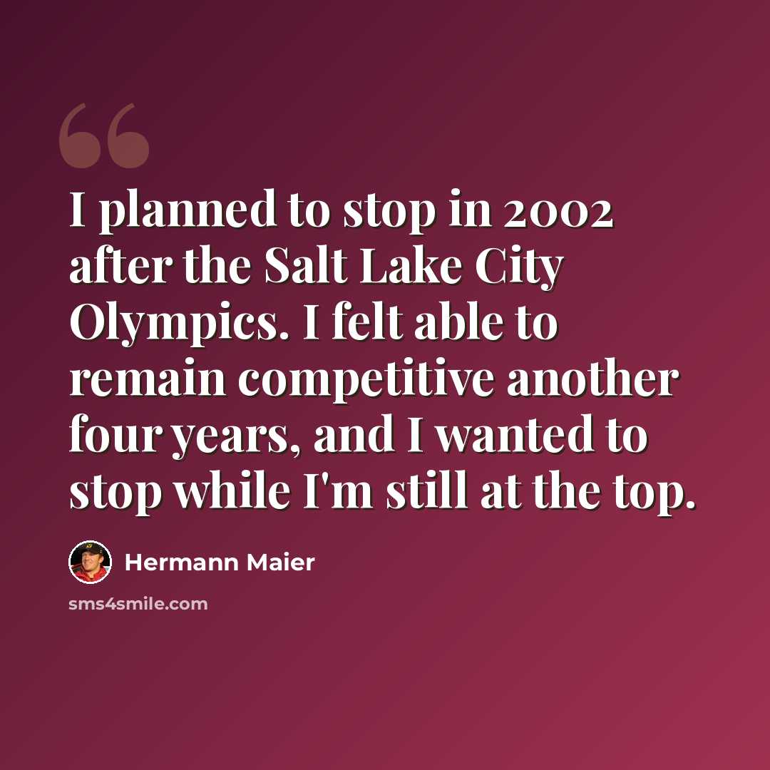 “I planned to stop in 2002 after the Salt Lake City Olympics. I felt able to remain competitive another four years, and I wanted to stop while I'm still at the top.” quote by Hermann Maier