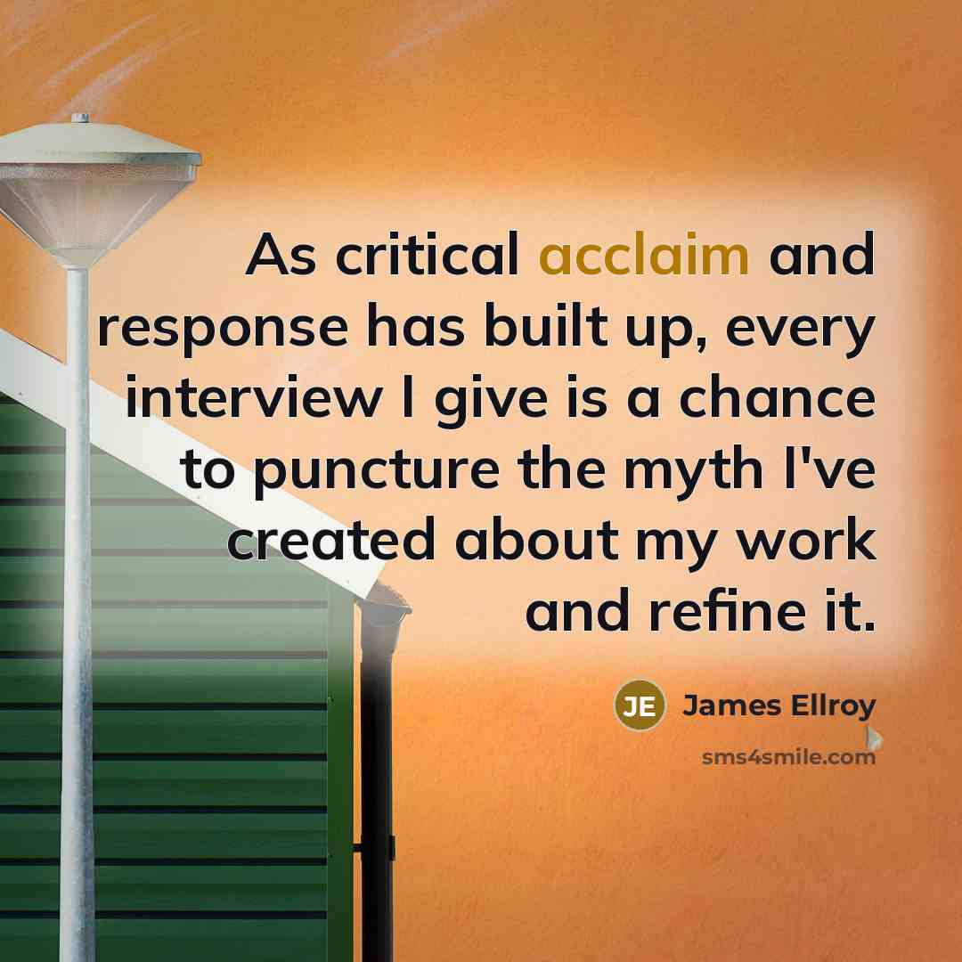“As critical acclaim and response has built up, every interview I give is a chance to puncture the myth I've created about my work and refine it.” quote by James Ellroy