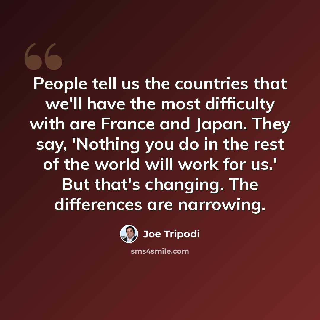 “People tell us the countries that we'll have the most difficulty with are France and Japan. They say, 'Nothing you do in the rest of the world will work for us.' But that's changing. The differences are narrowing.” quote by Joe Tripodi