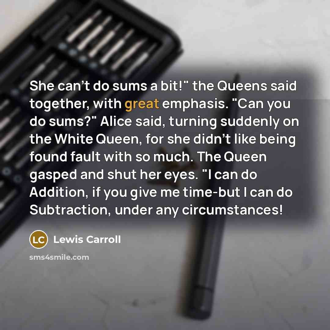 “She can't do sums a bit!" the Queens said together, with great emphasis. "Can you do sums?" Alice said, turning suddenly on the White Queen, for she didn't like being found fault with so much. The Queen gasped and shut her eyes. "I can do Addition, if you give me time-but I can do Subtraction…” quote by Lewis Carroll