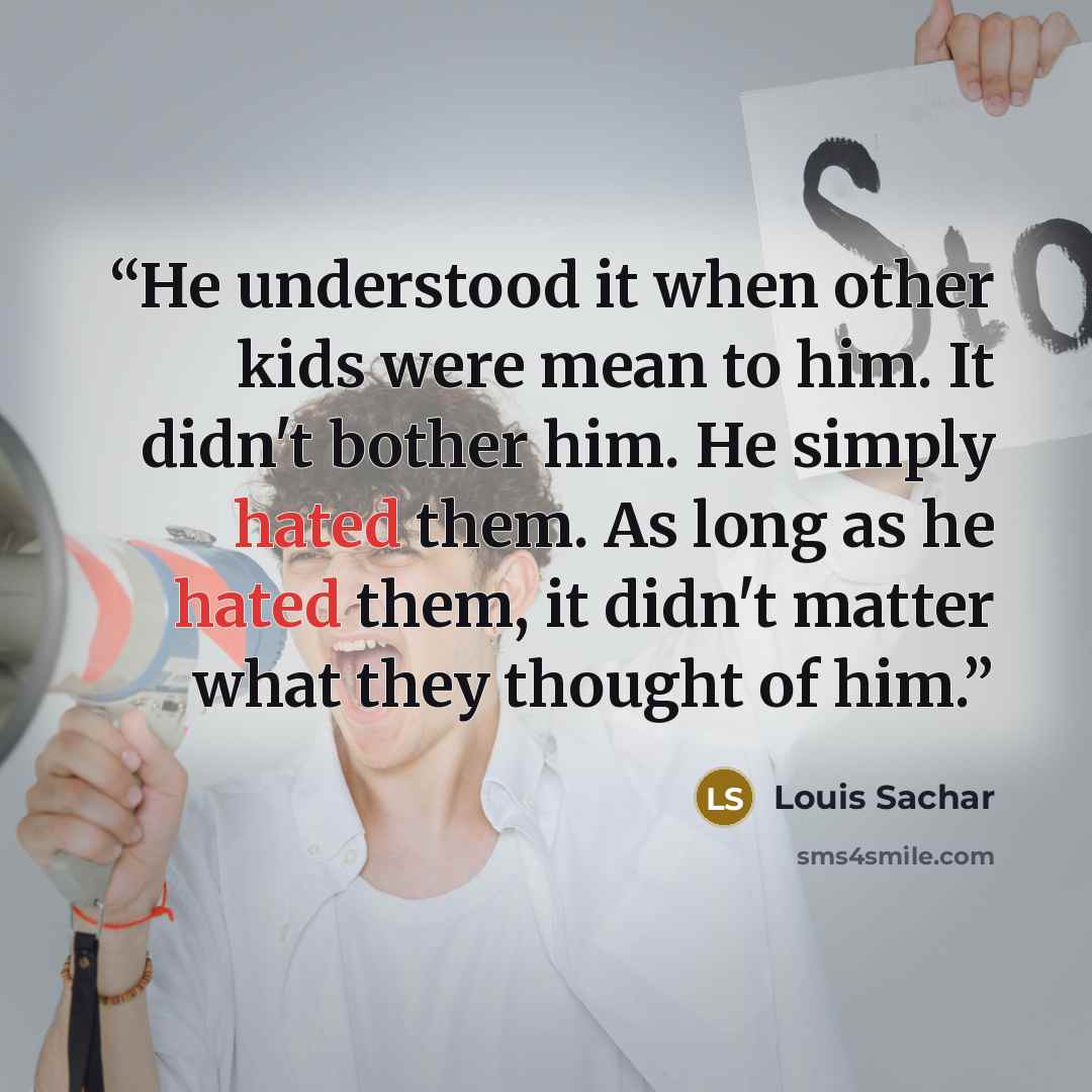 “He understood it when other kids were mean to him. It didn't bother him. He simply hated them. As long as he hated them, it didn't matter what they thought of him.” quote by Louis Sachar