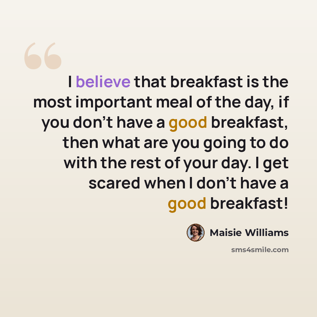 “I believe that breakfast is the most important meal of the day, if you don't have a good breakfast, then what are you going to do with the rest of your day. I get scared when I don't have a good breakfast!” quote by Maisie Williams