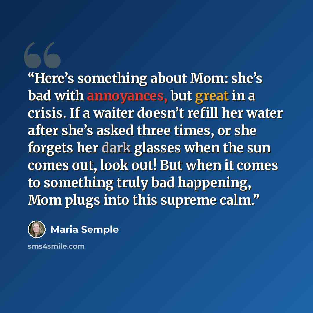 “Here’s something about Mom: she’s bad with annoyances, but great in a crisis. If a waiter doesn’t refill her water after she’s asked three times, or she forgets her dark glasses when the sun comes out, look out! But when it comes to something truly bad happening, Mom plugs into this supreme calm.” quote by Maria Semple