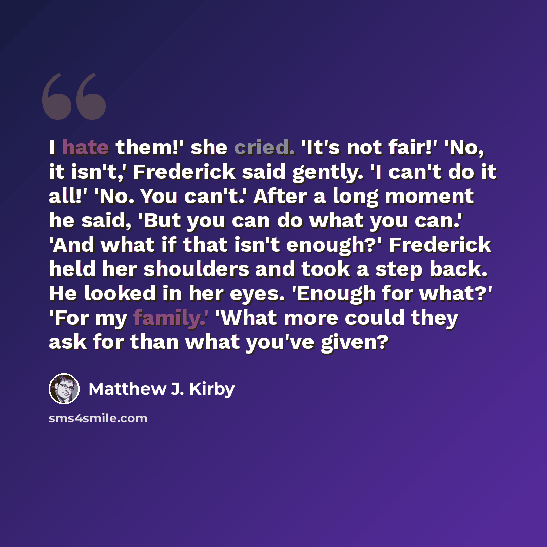 “I hate them!' she cried. 'It's not fair!' 'No, it isn't,' Frederick said gently. 'I can't do it all!' 'No. You can't.' After a long moment he said, 'But you can do what you can.' 'And what if that isn't enough?' Frederick held her shoulders and took a step back. He looked in her eyes. 'Enough for…” quote by Matthew J. Kirby