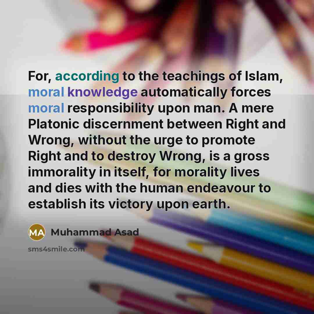 “For, according to the teachings of Islam, moral knowledge automatically forces moral responsibility upon man. A mere Platonic discernment between Right and Wrong, without the urge to promote Right and to destroy Wrong, is a gross immorality in itself, for morality lives and dies with the human…” quote by Muhammad Asad