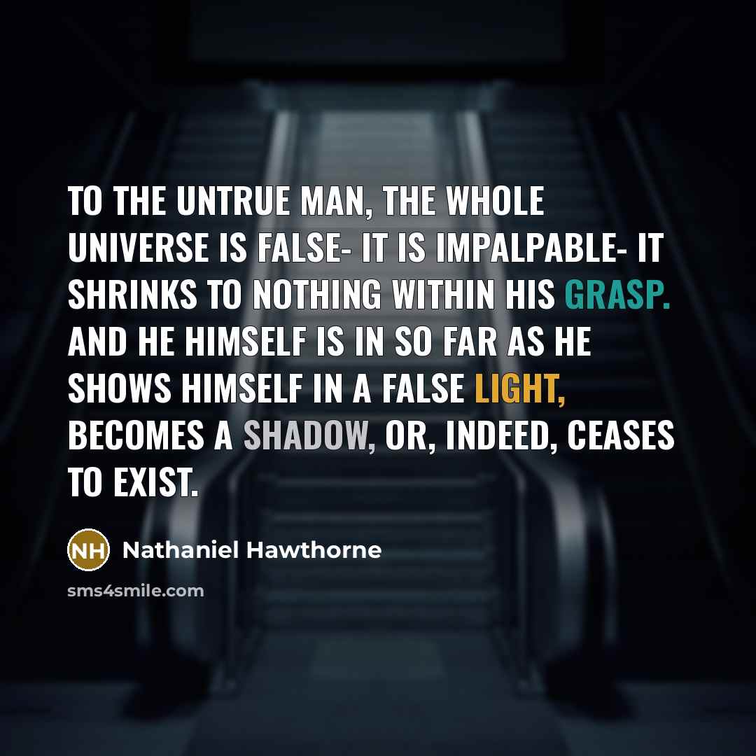 “To the untrue man, the whole universe is false- it is impalpable- it shrinks to nothing within his grasp. And he himself is in so far as he shows himself in a false light, becomes a shadow, or, indeed, ceases to exist.” quote by Nathaniel Hawthorne
