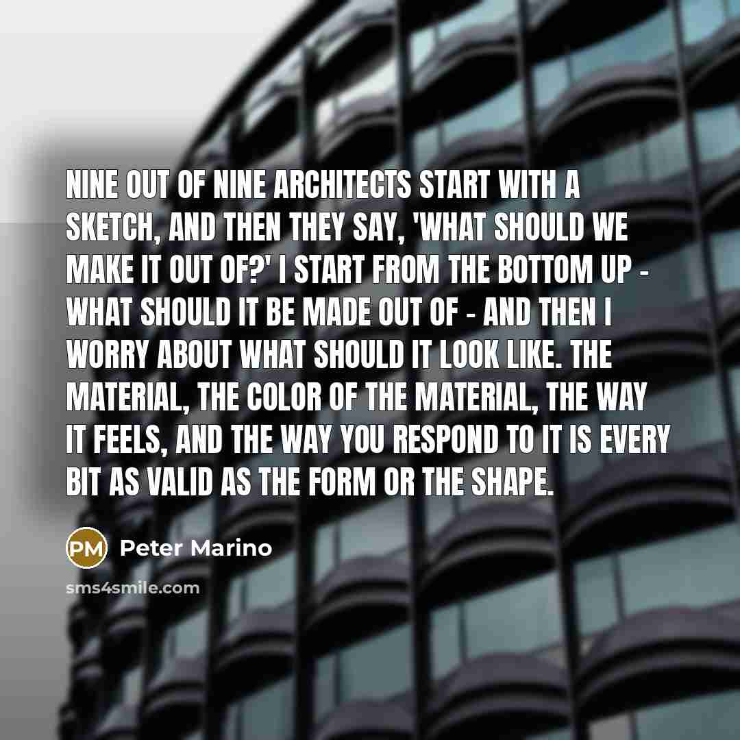 “Nine out of nine architects start with a sketch, and then they say, 'What should we make it out of?' I start from the bottom up - what should it be made out of - and then I worry about what should it look like. The material, the color of the material, the way it feels, and the way you respond to…” quote by Peter Marino