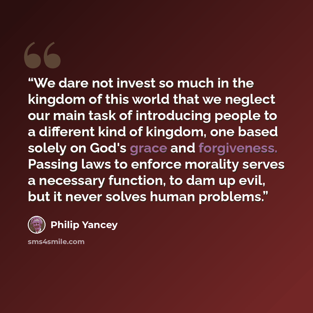 “We dare not invest so much in the kingdom of this world that we neglect our main task of introducing people to a different kind of kingdom, one based solely on God's grace and forgiveness. Passing laws to enforce morality serves a necessary function, to dam up evil, but it never solves human…” quote by Philip Yancey